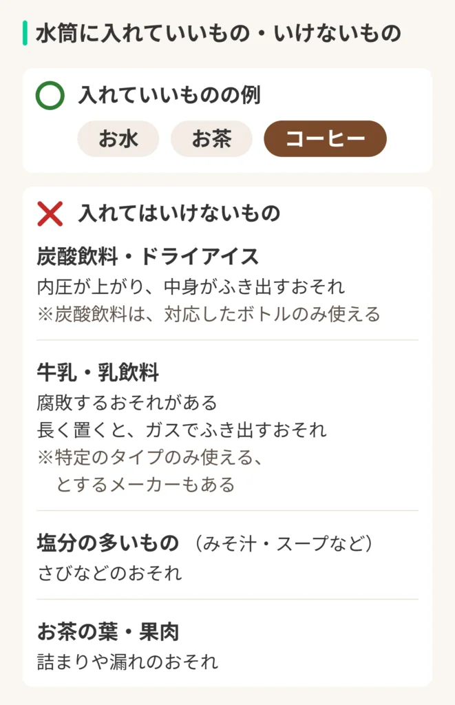 水筒に入れていいもの・いけないものの図。入れていいものの例：お水、お茶、コーヒー。入れてはいけないもの。炭酸飲料・ドライアイス：内圧が上がり、中身がふき出すおそれ。※炭酸飲料は、対応したボトルのみ使える。牛乳・乳飲料：腐敗するおそれがある。長く置くと、ガスでふき出すおそれ。※特定のタイプのみ使える、とするメーカーもある。塩分の多いもの（みそ汁・スープなど）：さびなどのおそれ。お茶の葉・果肉：詰まりや漏れのおそれ